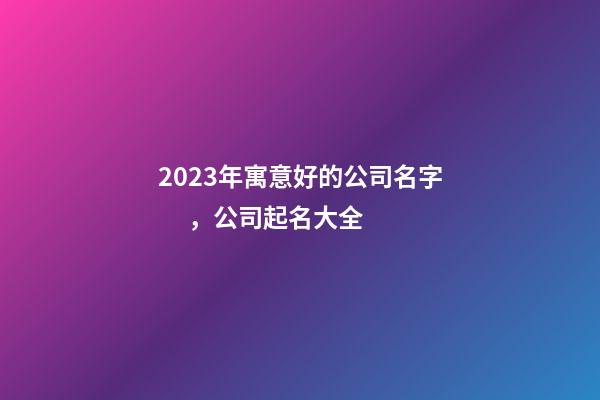 2023年寓意好的公司名字，公司起名大全-第1張-公司起名-玄機派